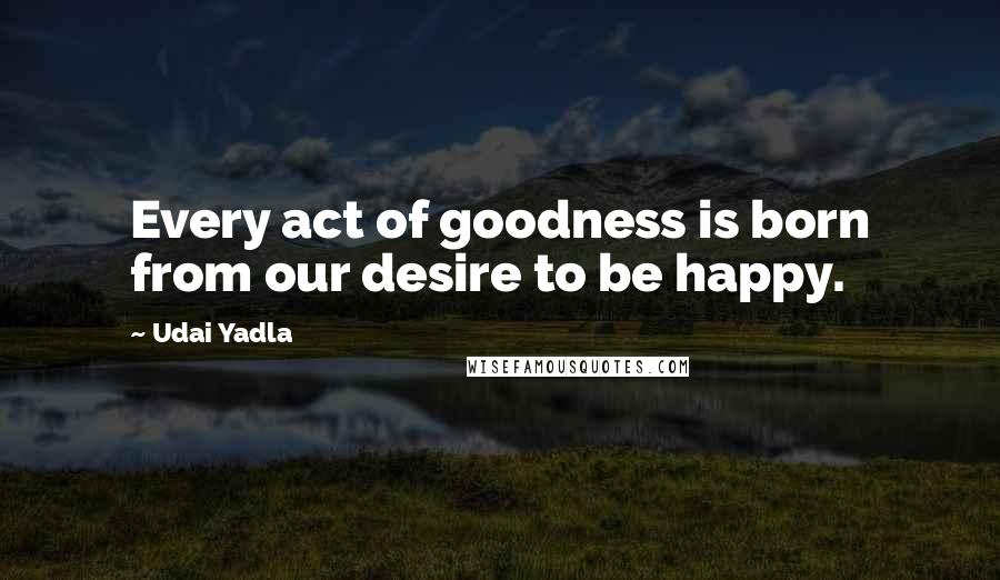 Udai Yadla Quotes: Every act of goodness is born from our desire to be happy.