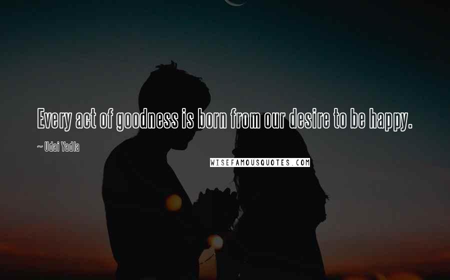 Udai Yadla Quotes: Every act of goodness is born from our desire to be happy.