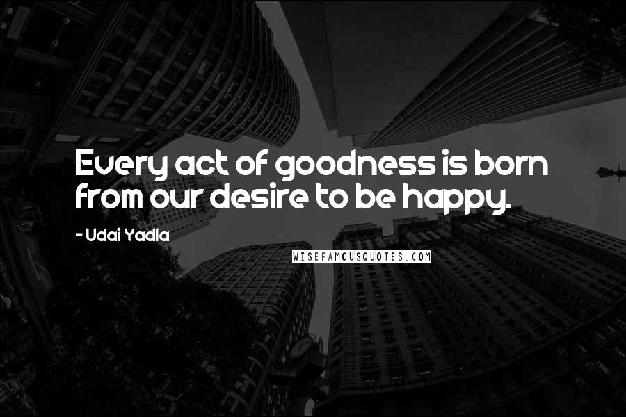 Udai Yadla Quotes: Every act of goodness is born from our desire to be happy.