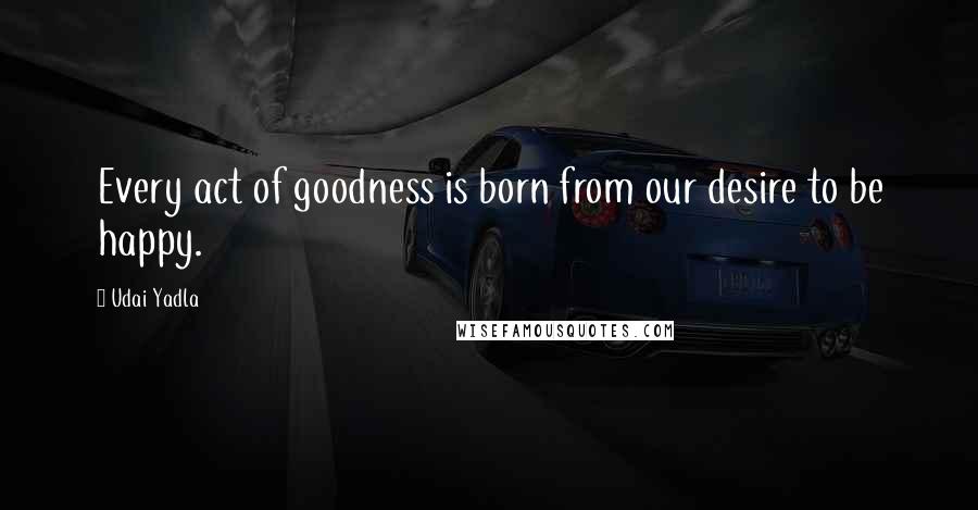 Udai Yadla Quotes: Every act of goodness is born from our desire to be happy.