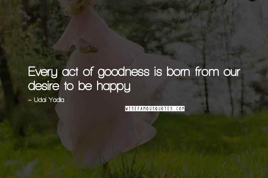 Udai Yadla Quotes: Every act of goodness is born from our desire to be happy.