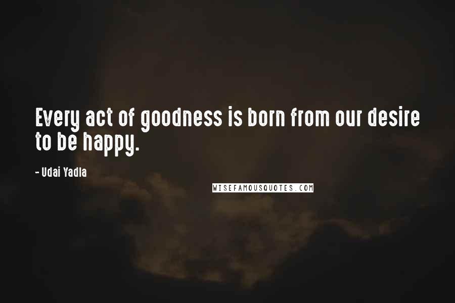 Udai Yadla Quotes: Every act of goodness is born from our desire to be happy.