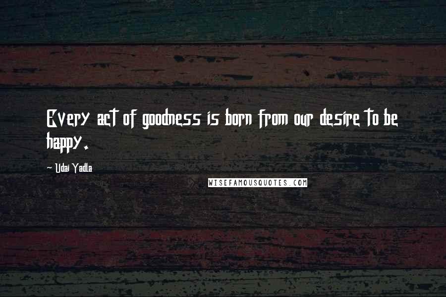 Udai Yadla Quotes: Every act of goodness is born from our desire to be happy.