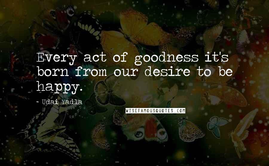 Udai Yadla Quotes: Every act of goodness it's born from our desire to be happy.