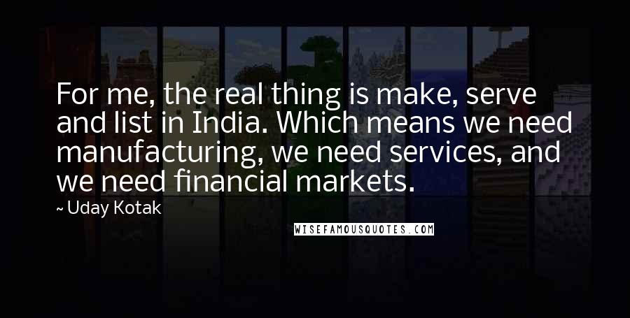 Uday Kotak Quotes: For me, the real thing is make, serve and list in India. Which means we need manufacturing, we need services, and we need financial markets.