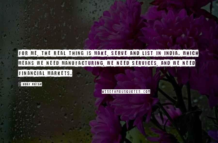 Uday Kotak Quotes: For me, the real thing is make, serve and list in India. Which means we need manufacturing, we need services, and we need financial markets.