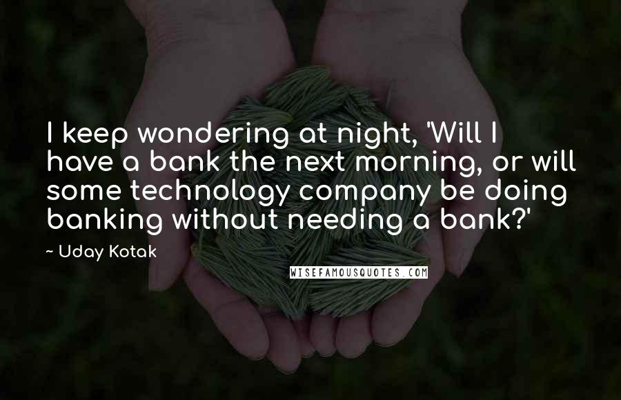 Uday Kotak Quotes: I keep wondering at night, 'Will I have a bank the next morning, or will some technology company be doing banking without needing a bank?'
