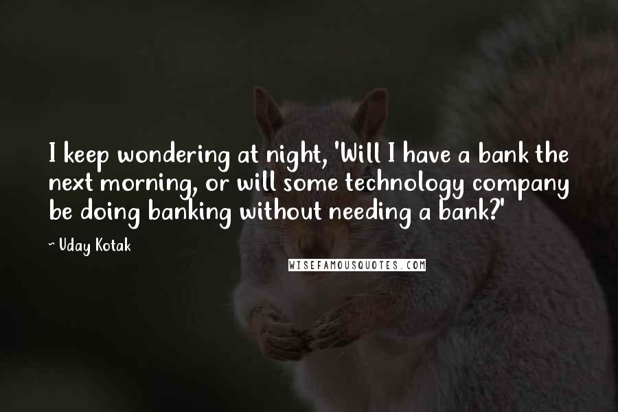 Uday Kotak Quotes: I keep wondering at night, 'Will I have a bank the next morning, or will some technology company be doing banking without needing a bank?'