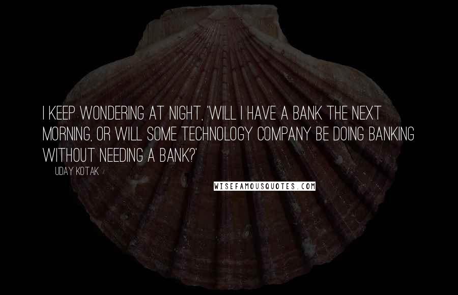 Uday Kotak Quotes: I keep wondering at night, 'Will I have a bank the next morning, or will some technology company be doing banking without needing a bank?'