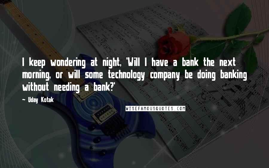 Uday Kotak Quotes: I keep wondering at night, 'Will I have a bank the next morning, or will some technology company be doing banking without needing a bank?'