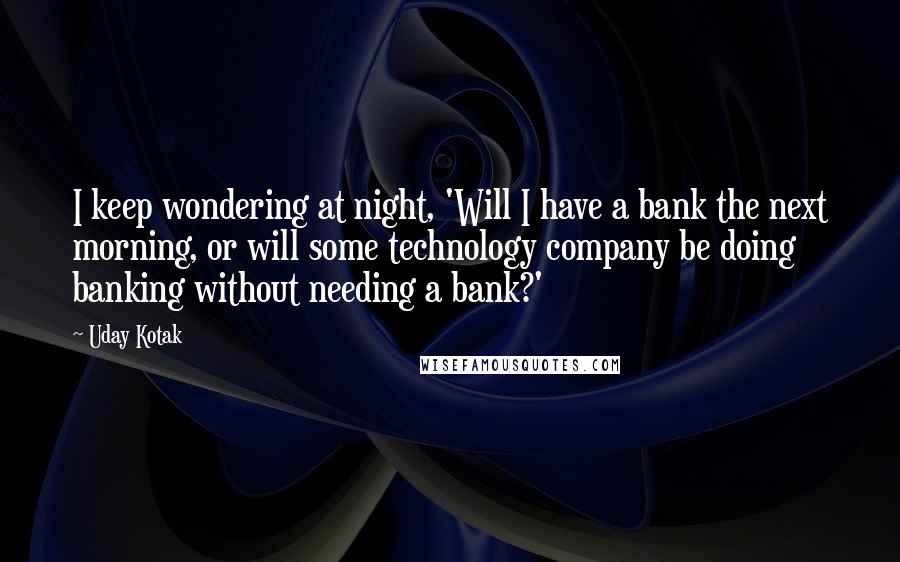 Uday Kotak Quotes: I keep wondering at night, 'Will I have a bank the next morning, or will some technology company be doing banking without needing a bank?'