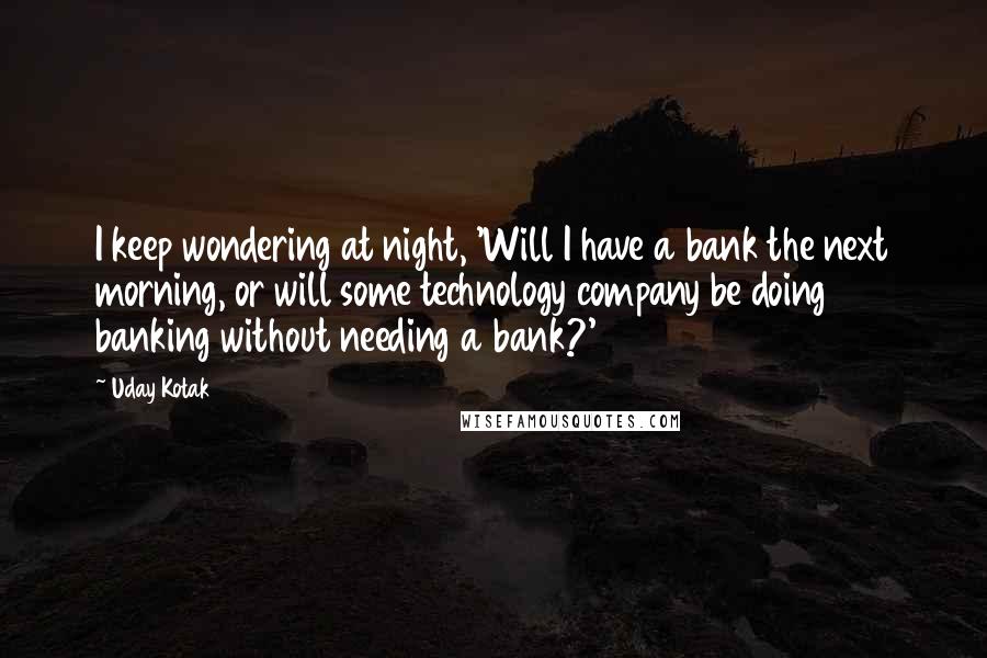 Uday Kotak Quotes: I keep wondering at night, 'Will I have a bank the next morning, or will some technology company be doing banking without needing a bank?'