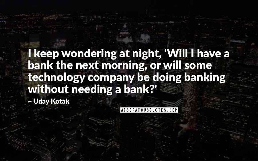 Uday Kotak Quotes: I keep wondering at night, 'Will I have a bank the next morning, or will some technology company be doing banking without needing a bank?'