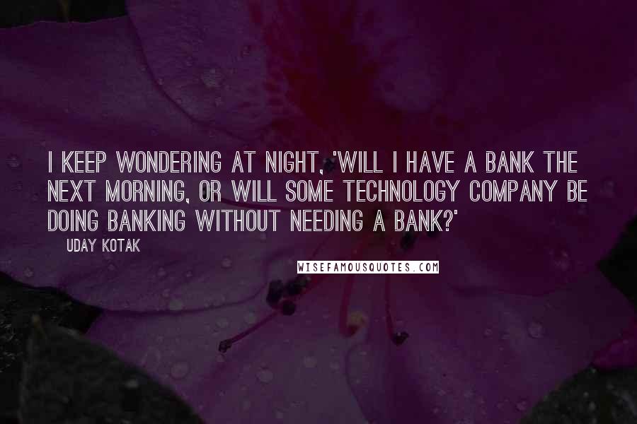 Uday Kotak Quotes: I keep wondering at night, 'Will I have a bank the next morning, or will some technology company be doing banking without needing a bank?'