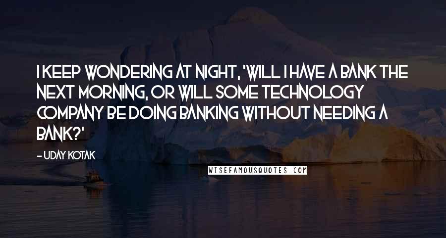 Uday Kotak Quotes: I keep wondering at night, 'Will I have a bank the next morning, or will some technology company be doing banking without needing a bank?'