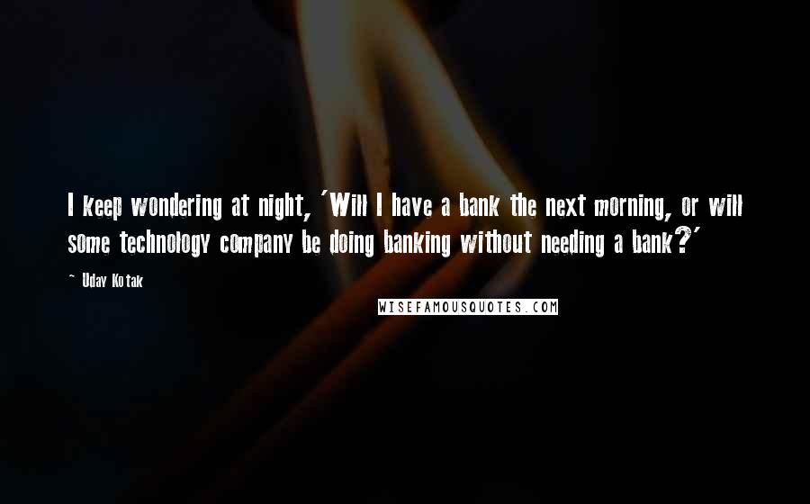 Uday Kotak Quotes: I keep wondering at night, 'Will I have a bank the next morning, or will some technology company be doing banking without needing a bank?'