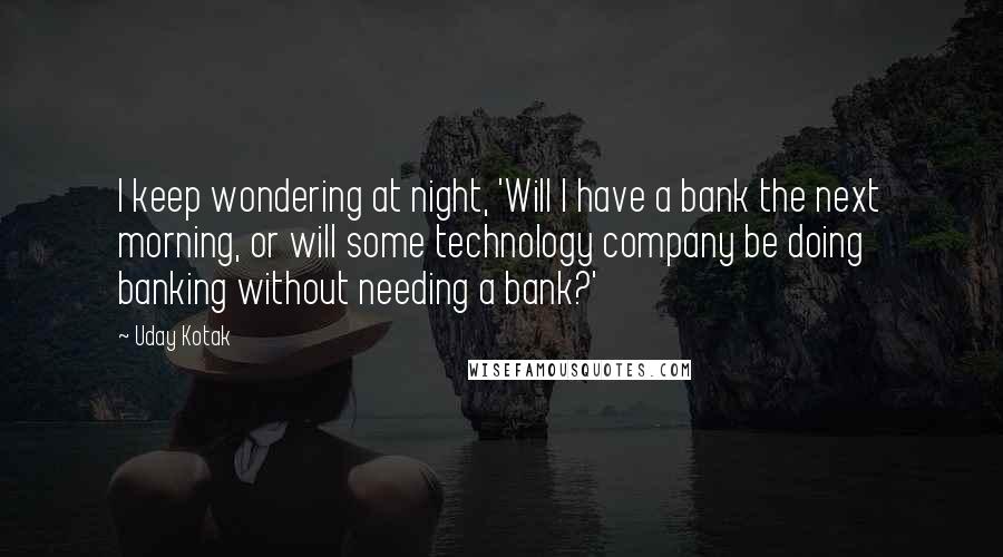 Uday Kotak Quotes: I keep wondering at night, 'Will I have a bank the next morning, or will some technology company be doing banking without needing a bank?'