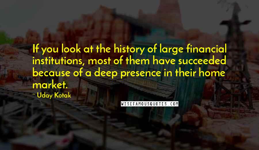 Uday Kotak Quotes: If you look at the history of large financial institutions, most of them have succeeded because of a deep presence in their home market.