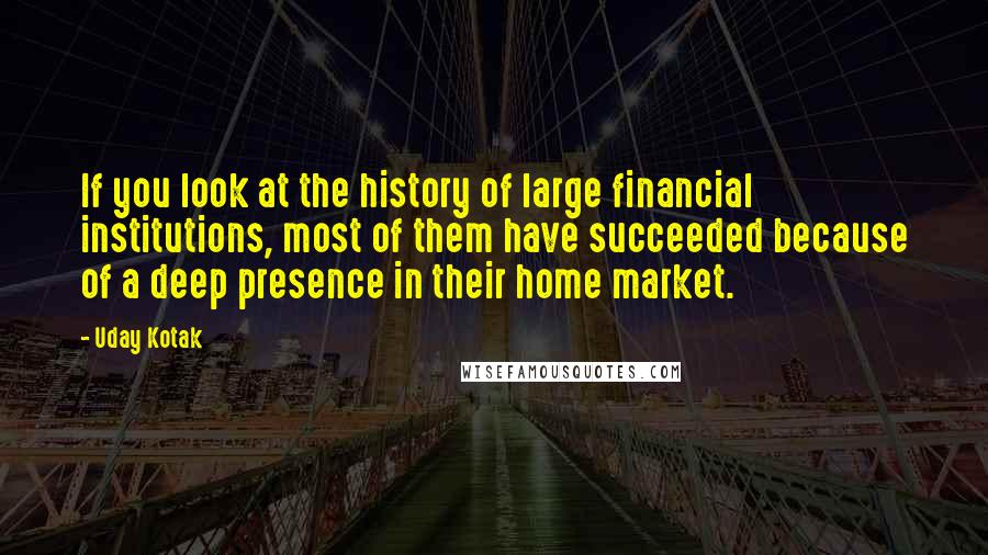 Uday Kotak Quotes: If you look at the history of large financial institutions, most of them have succeeded because of a deep presence in their home market.