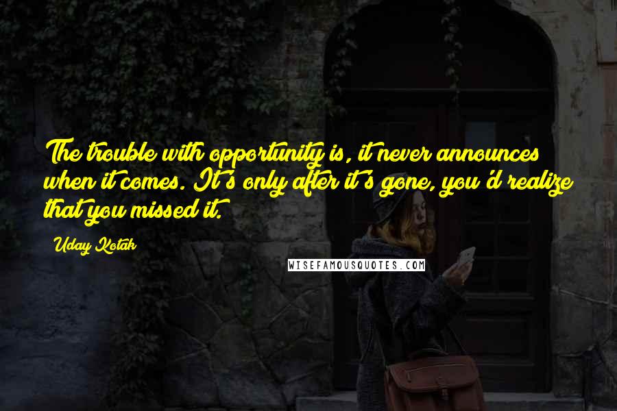 Uday Kotak Quotes: The trouble with opportunity is, it never announces when it comes. It's only after it's gone, you'd realize that you missed it.