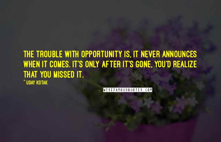Uday Kotak Quotes: The trouble with opportunity is, it never announces when it comes. It's only after it's gone, you'd realize that you missed it.
