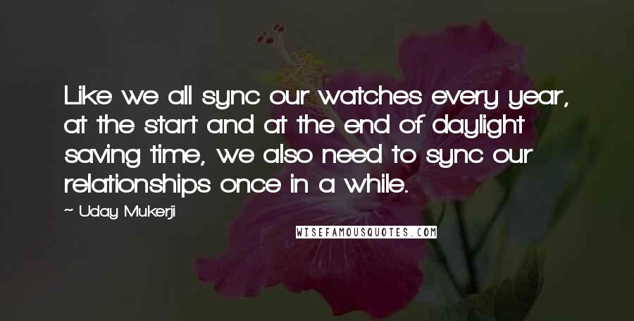 Uday Mukerji Quotes: Like we all sync our watches every year, at the start and at the end of daylight saving time, we also need to sync our relationships once in a while.