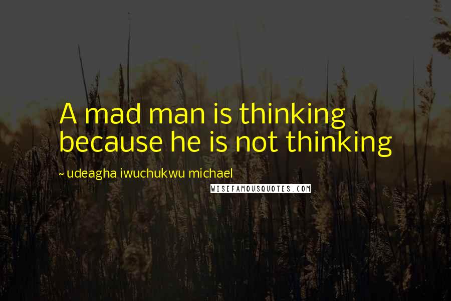 Udeagha Iwuchukwu Michael Quotes: A mad man is thinking because he is not thinking