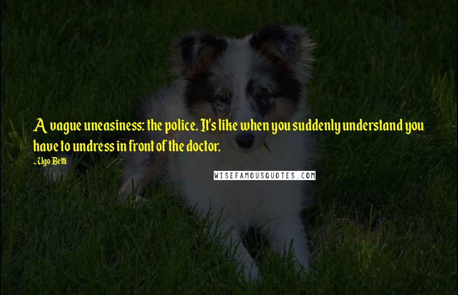 Ugo Betti Quotes: A vague uneasiness: the police. It's like when you suddenly understand you have to undress in front of the doctor.