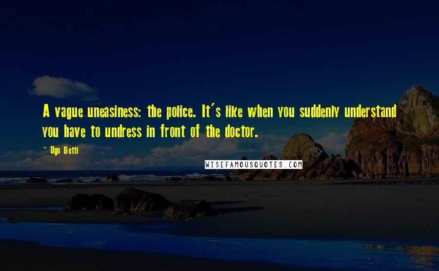 Ugo Betti Quotes: A vague uneasiness: the police. It's like when you suddenly understand you have to undress in front of the doctor.