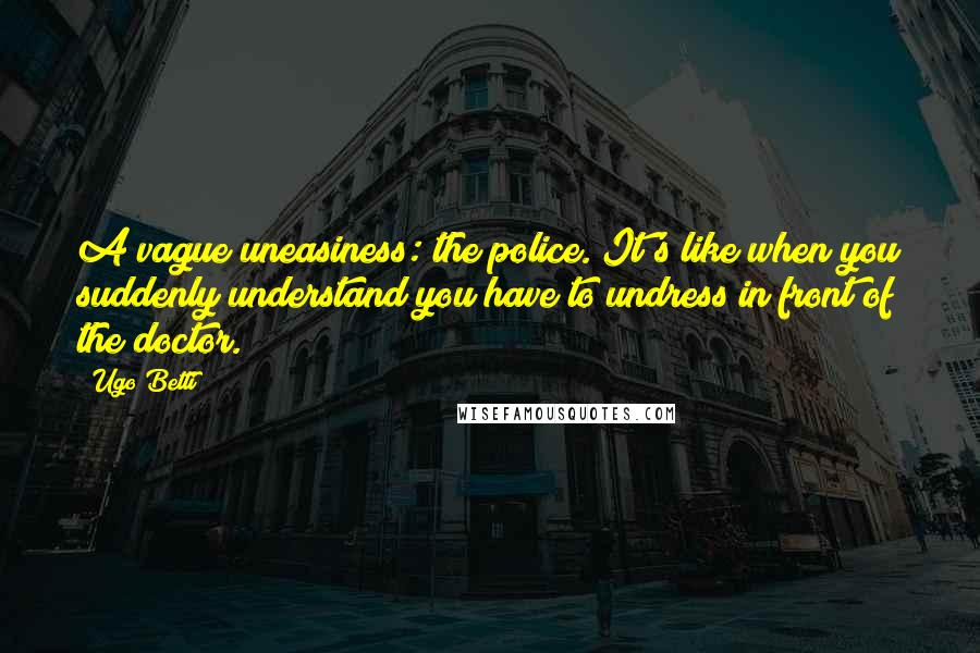 Ugo Betti Quotes: A vague uneasiness: the police. It's like when you suddenly understand you have to undress in front of the doctor.