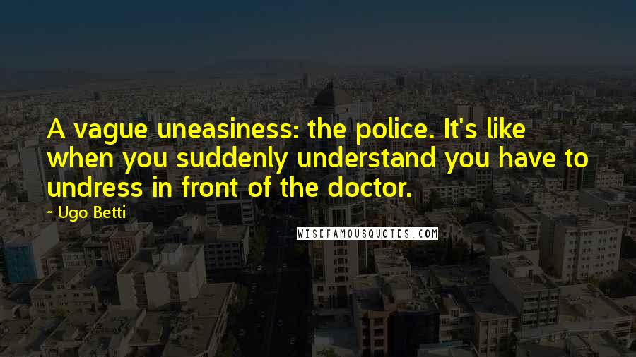 Ugo Betti Quotes: A vague uneasiness: the police. It's like when you suddenly understand you have to undress in front of the doctor.