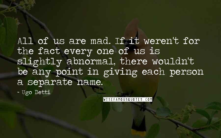 Ugo Betti Quotes: All of us are mad. If it weren't for the fact every one of us is slightly abnormal, there wouldn't be any point in giving each person a separate name.