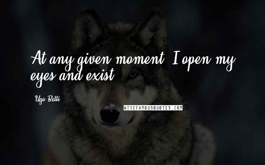 Ugo Betti Quotes: At any given moment, I open my eyes and exist.