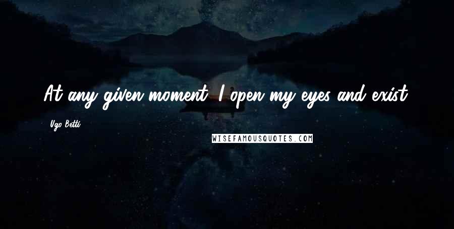 Ugo Betti Quotes: At any given moment, I open my eyes and exist.