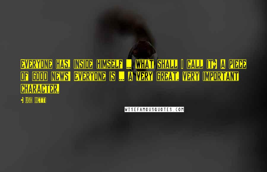 Ugo Betti Quotes: Everyone has, inside himself ... what shall I call it? A piece of good news! Everyone is ... a very great, very important character.
