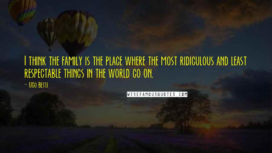 Ugo Betti Quotes: I think the family is the place where the most ridiculous and least respectable things in the world go on.