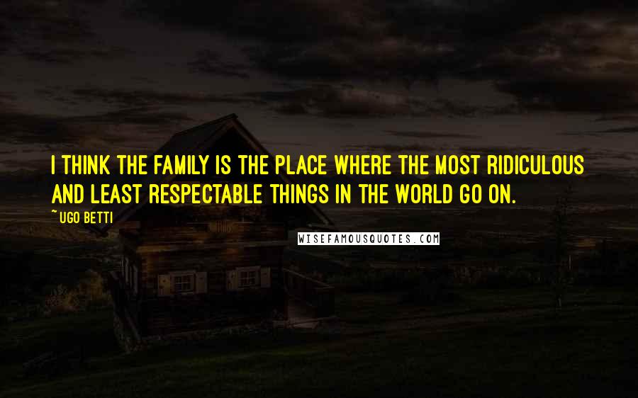 Ugo Betti Quotes: I think the family is the place where the most ridiculous and least respectable things in the world go on.