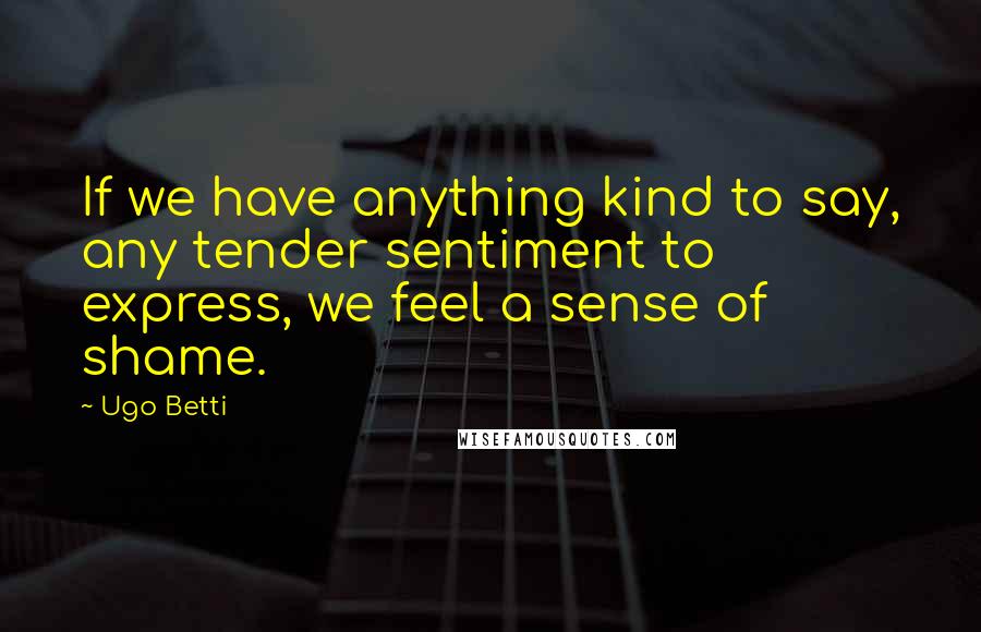 Ugo Betti Quotes: If we have anything kind to say, any tender sentiment to express, we feel a sense of shame.