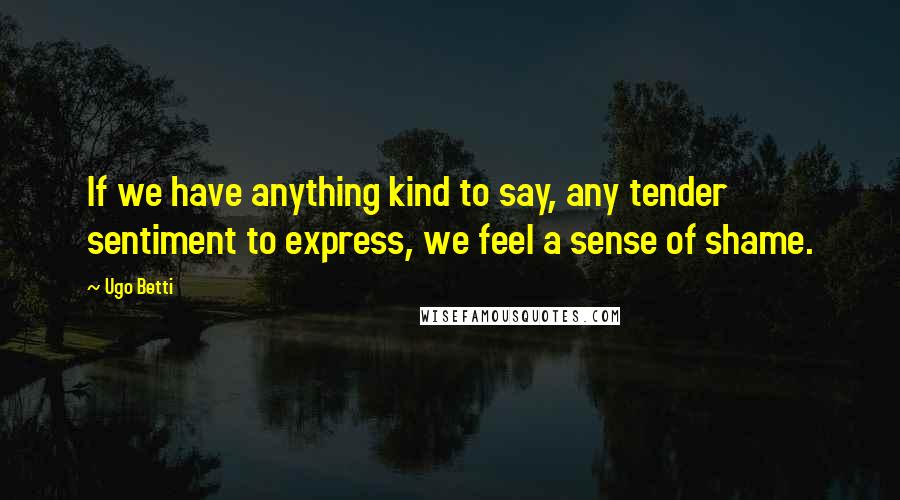 Ugo Betti Quotes: If we have anything kind to say, any tender sentiment to express, we feel a sense of shame.