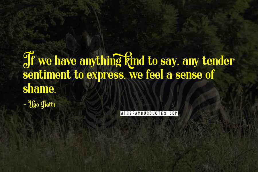 Ugo Betti Quotes: If we have anything kind to say, any tender sentiment to express, we feel a sense of shame.