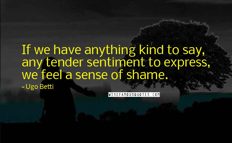Ugo Betti Quotes: If we have anything kind to say, any tender sentiment to express, we feel a sense of shame.
