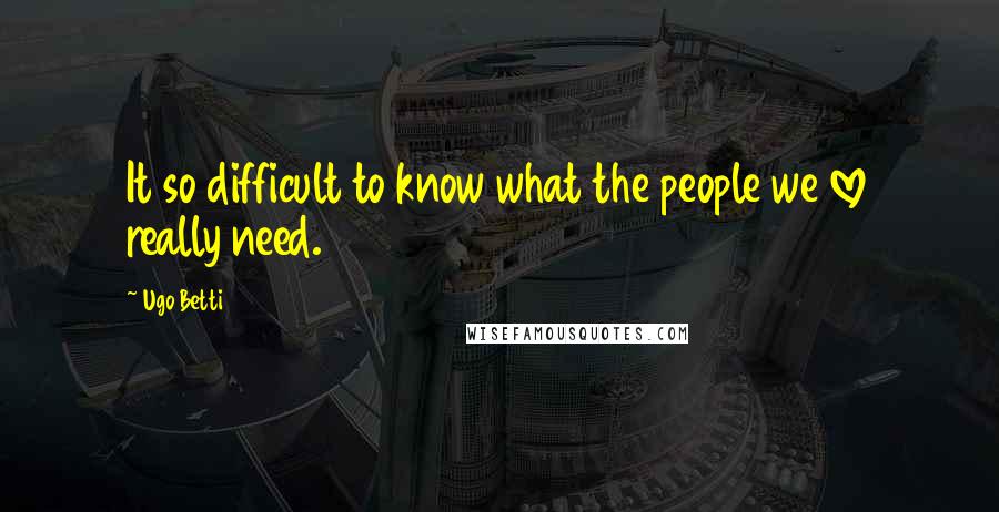 Ugo Betti Quotes: It so difficult to know what the people we love really need.