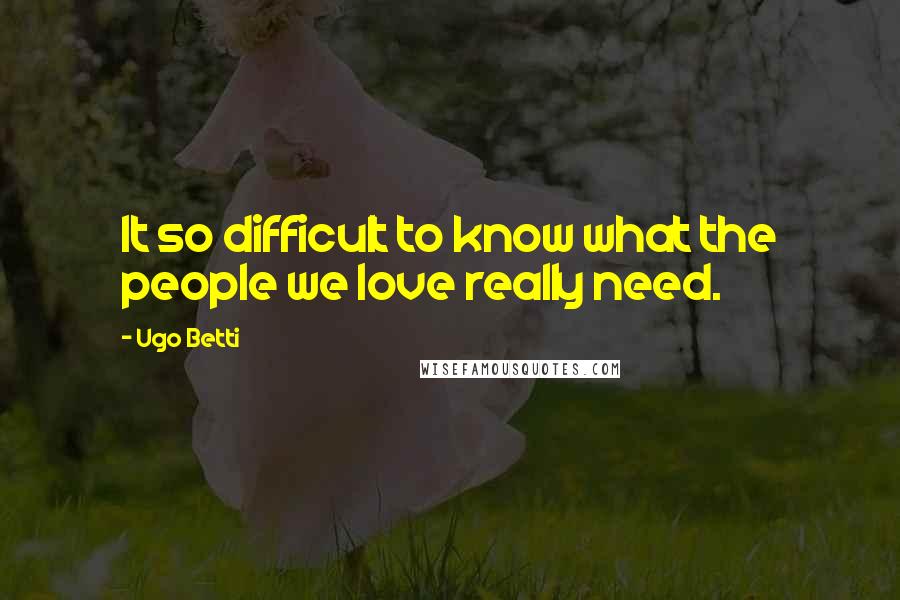 Ugo Betti Quotes: It so difficult to know what the people we love really need.