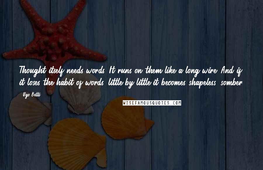 Ugo Betti Quotes: Thought itself needs words. It runs on them like a long wire. And if it loses the habit of words, little by little it becomes shapeless, somber.