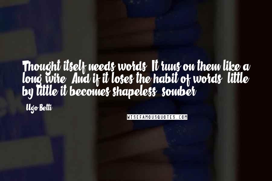 Ugo Betti Quotes: Thought itself needs words. It runs on them like a long wire. And if it loses the habit of words, little by little it becomes shapeless, somber.