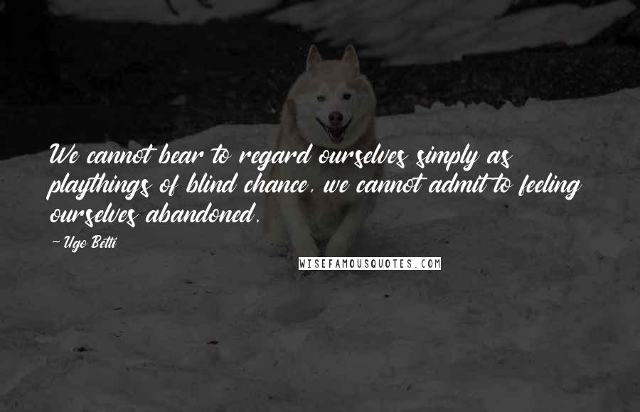 Ugo Betti Quotes: We cannot bear to regard ourselves simply as playthings of blind chance, we cannot admit to feeling ourselves abandoned.