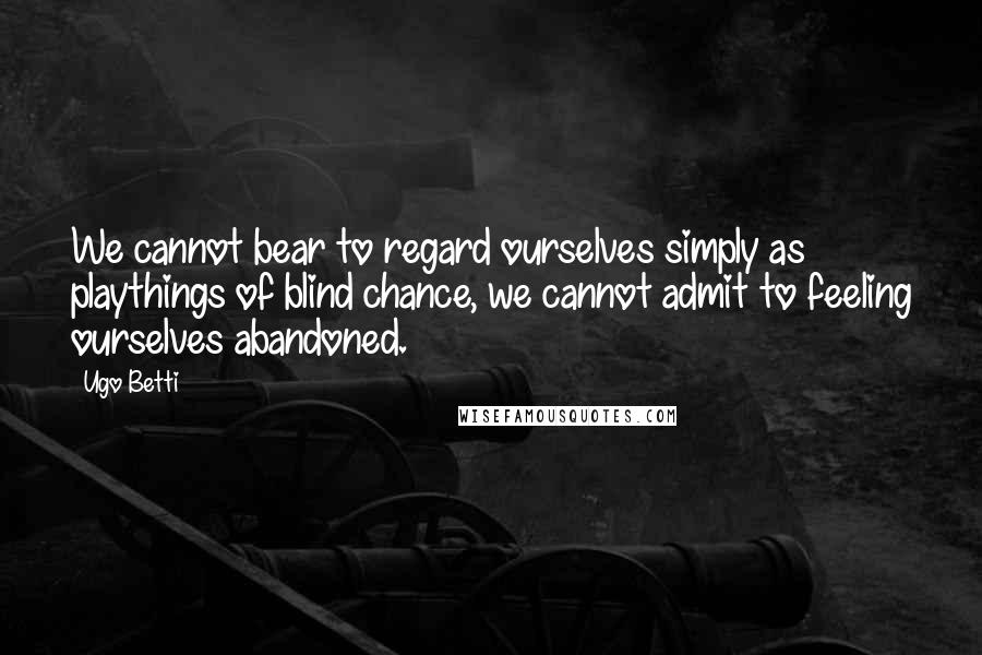 Ugo Betti Quotes: We cannot bear to regard ourselves simply as playthings of blind chance, we cannot admit to feeling ourselves abandoned.