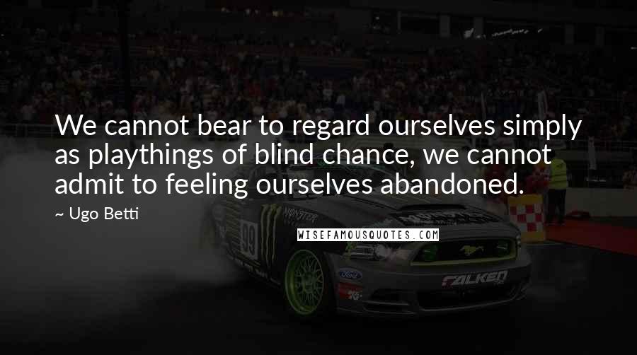 Ugo Betti Quotes: We cannot bear to regard ourselves simply as playthings of blind chance, we cannot admit to feeling ourselves abandoned.