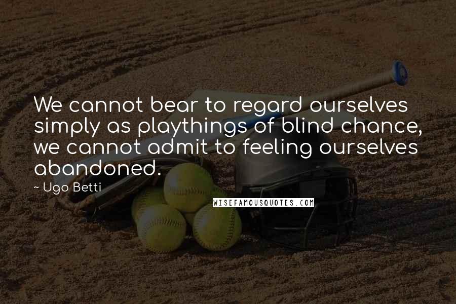 Ugo Betti Quotes: We cannot bear to regard ourselves simply as playthings of blind chance, we cannot admit to feeling ourselves abandoned.