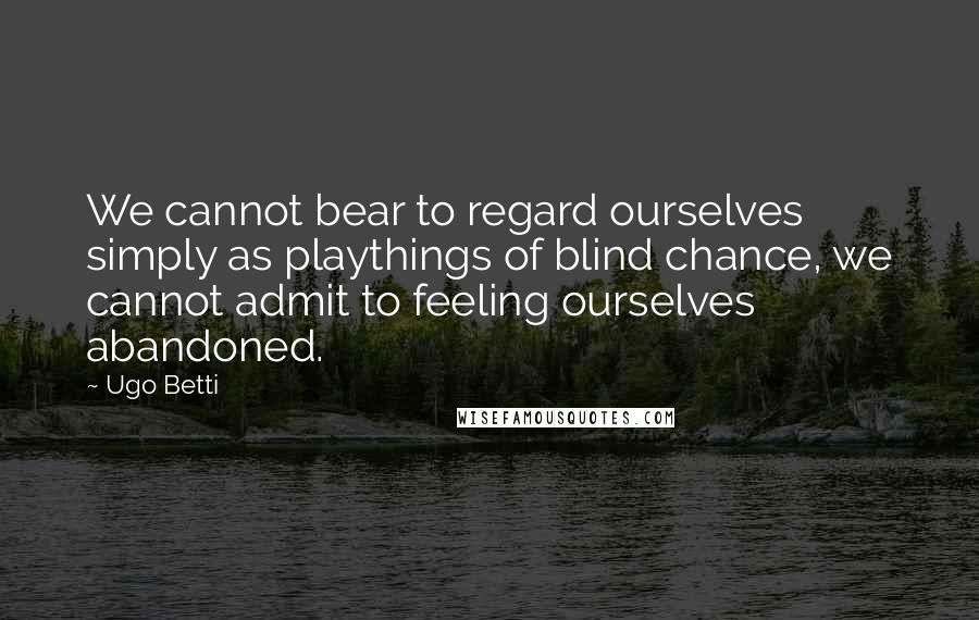 Ugo Betti Quotes: We cannot bear to regard ourselves simply as playthings of blind chance, we cannot admit to feeling ourselves abandoned.